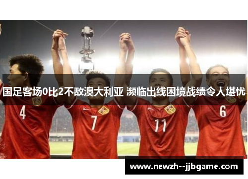 国足客场0比2不敌澳大利亚 濒临出线困境战绩令人堪忧 国足客场0比2不敌澳大利亚 濒临出线困境战绩令人堪忧