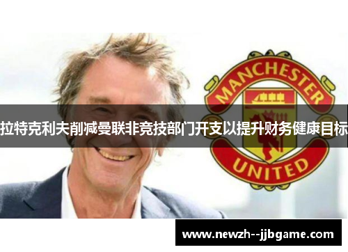 拉特克利夫削减曼联非竞技部门开支以提升财务健康目标 拉特克利夫削减曼联非竞技部门开支以提升财务健康目标