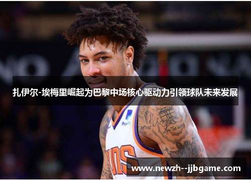 扎伊尔-埃梅里崛起为巴黎中场核心驱动力引领球队未来发展