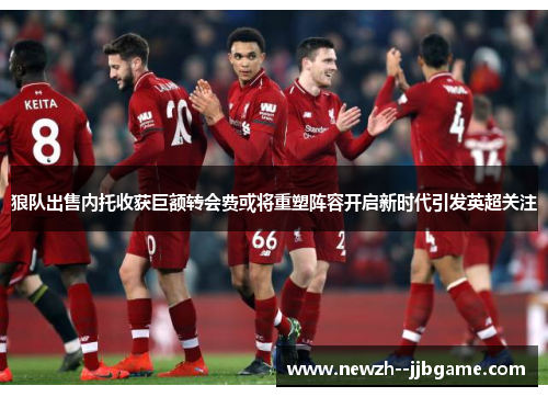 狼队出售内托收获巨额转会费或将重塑阵容开启新时代引发英超关注 狼队出售内托收获巨额转会费或将重塑阵容开启新时代引发英超关注